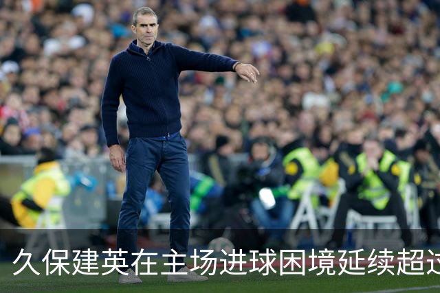 久保建英在主场进球困境延续超过595天，球队攻击力全线停滞